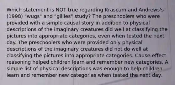 Which statement is NOT true regarding Krascum and Andrews's (1998) "wugs" and "gillies" study? The preschoolers who were provided with a simple causal story in addition to physical descriptions of the imaginary creatures did well at classifying the pictures into appropriate categories, even when tested the next day. The preschoolers who were provided only physical descriptions of the imaginary creatures did not do well at classifying the pictures into appropriate categories. Cause-effect reasoning helped children learn and remember new categories. A simple list of physical descriptions was enough to help children learn and remember new categories when tested the next day.