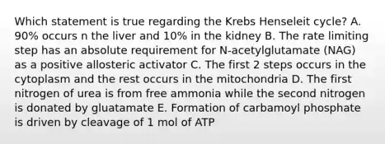 Which statement is true regarding the Krebs Henseleit cycle? A. 90% occurs n the liver and 10% in the kidney B. The rate limiting step has an absolute requirement for N-acetylglutamate (NAG) as a positive allosteric activator C. The first 2 steps occurs in the cytoplasm and the rest occurs in the mitochondria D. The first nitrogen of urea is from free ammonia while the second nitrogen is donated by gluatamate E. Formation of carbamoyl phosphate is driven by cleavage of 1 mol of ATP