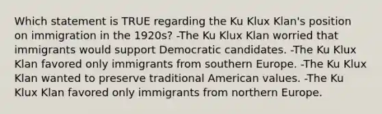 Which statement is TRUE regarding the Ku Klux Klan's position on immigration in the 1920s? -The Ku Klux Klan worried that immigrants would support Democratic candidates. -The Ku Klux Klan favored only immigrants from southern Europe. -The Ku Klux Klan wanted to preserve traditional American values. -The Ku Klux Klan favored only immigrants from northern Europe.