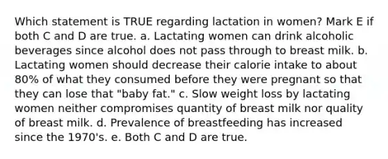 Which statement is TRUE regarding lactation in women? Mark E if both C and D are true. a. Lactating women can drink alcoholic beverages since alcohol does not pass through to breast milk. b. Lactating women should decrease their calorie intake to about 80% of what they consumed before they were pregnant so that they can lose that "baby fat." c. Slow weight loss by lactating women neither compromises quantity of breast milk nor quality of breast milk. d. Prevalence of breastfeeding has increased since the 1970's. e. Both C and D are true.