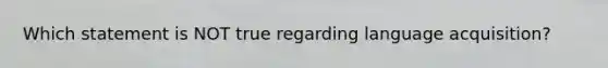 Which statement is NOT true regarding language acquisition?