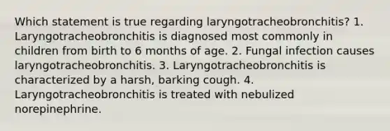 Which statement is true regarding laryngotracheobronchitis? 1. Laryngotracheobronchitis is diagnosed most commonly in children from birth to 6 months of age. 2. Fungal infection causes laryngotracheobronchitis. 3. Laryngotracheobronchitis is characterized by a harsh, barking cough. 4. Laryngotracheobronchitis is treated with nebulized norepinephrine.