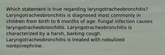 Which statement is true regarding laryngotracheobronchitis? Laryngotracheobronchitis is diagnosed most commonly in children from birth to 6 months of age. Fungal infection causes laryngotracheobronchitis. Laryngotracheobronchitis is characterized by a harsh, barking cough. Laryngotracheobronchitis is treated with nebulized norepinephrine.