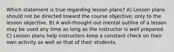 Which statement is true regarding lesson plans? A) Lesson plans should not be directed toward the course objective; only to the lesson objective. B) A well-thought-out mental outline of a lesson may be used any time as long as the instructor is well prepared. C) Lesson plans help instructors keep a constant check on their own activity as well as that of their students.