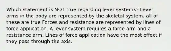 Which statement is NOT true regarding lever systems? Lever arms in the body are represented by the skeletal system. all of these are true Forces and resistance are represented by lines of force application. A lever system requires a force arm and a resistance arm. Lines of force application have the most effect if they pass through the axis.