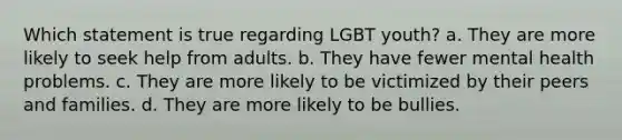 Which statement is true regarding LGBT youth? a. They are more likely to seek help from adults. b. They have fewer mental health problems. c. They are more likely to be victimized by their peers and families. d. They are more likely to be bullies.