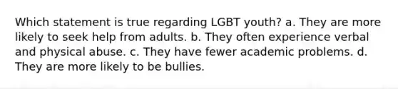 Which statement is true regarding LGBT youth?​ a. ​They are more likely to seek help from adults. b. ​They often experience verbal and physical abuse. c. ​They have fewer academic problems. d. ​They are more likely to be bullies.