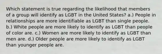 Which statement is true regarding the likelihood that members of a group will identify as LGBT in the United States? a.) People in relationships are more identifiable as LGBT than single people. b.) White people are more likely to identify as LGBT than people of color are. c.) Women are more likely to identify as LGBT than men are. d.) Older people are more likely to identify as LGBT than younger people are.