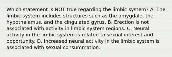 Which statement is NOT true regarding the limbic system? A. The limbic system includes structures such as the amygdale, the hypothalamus, and the cingulated gyrus. B. Erection is not associated with activity in limbic system regions. C. Neural activity in the limbic system is related to sexual interest and opportunity. D. Increased neural activity in the limbic system is associated with sexual consummation.