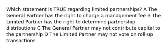 Which statement is TRUE regarding limited partnerships? A The General Partner has the right to charge a management fee B The Limited Partner has the right to determine partnership distributions C The General Partner may not contribute capital to the partnership D The Limited Partner may not vote on roll-up transactions