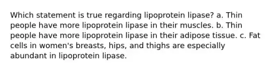 Which statement is true regarding lipoprotein lipase? a. Thin people have more lipoprotein lipase in their muscles. b. Thin people have more lipoprotein lipase in their adipose tissue. c. Fat cells in women's breasts, hips, and thighs are especially abundant in lipoprotein lipase.