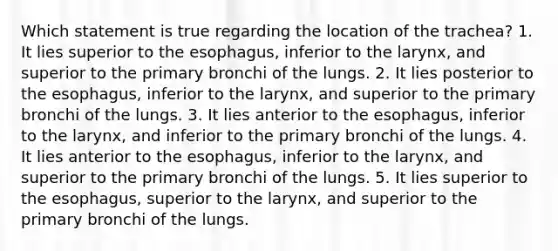 Which statement is true regarding the location of the trachea? 1. It lies superior to the esophagus, inferior to the larynx, and superior to the primary bronchi of the lungs. 2. It lies posterior to the esophagus, inferior to the larynx, and superior to the primary bronchi of the lungs. 3. It lies anterior to the esophagus, inferior to the larynx, and inferior to the primary bronchi of the lungs. 4. It lies anterior to the esophagus, inferior to the larynx, and superior to the primary bronchi of the lungs. 5. It lies superior to the esophagus, superior to the larynx, and superior to the primary bronchi of the lungs.