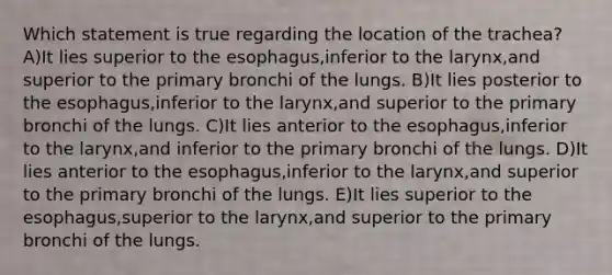 Which statement is true regarding the location of the trachea? A)It lies superior to the esophagus,inferior to the larynx,and superior to the primary bronchi of the lungs. B)It lies posterior to the esophagus,inferior to the larynx,and superior to the primary bronchi of the lungs. C)It lies anterior to the esophagus,inferior to the larynx,and inferior to the primary bronchi of the lungs. D)It lies anterior to the esophagus,inferior to the larynx,and superior to the primary bronchi of the lungs. E)It lies superior to the esophagus,superior to the larynx,and superior to the primary bronchi of the lungs.