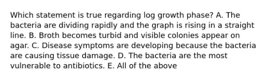 Which statement is true regarding log growth phase? A. The bacteria are dividing rapidly and the graph is rising in a straight line. B. Broth becomes turbid and visible colonies appear on agar. C. Disease symptoms are developing because the bacteria are causing tissue damage. D. The bacteria are the most vulnerable to antibiotics. E. All of the above