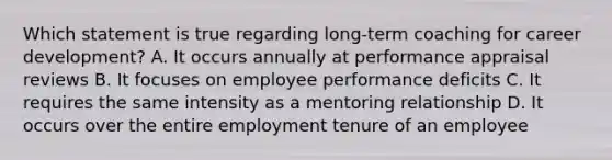 Which statement is true regarding long-term coaching for career development? A. It occurs annually at performance appraisal reviews B. It focuses on employee performance deficits C. It requires the same intensity as a mentoring relationship D. It occurs over the entire employment tenure of an employee