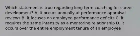 Which statement is true regarding long-term coaching for career development? A. it occurs annually at performance appraisal reviews B. it focuses on employee performance deficits C. it requires the same intensity as a mentoring relationship D. it occurs over the entire employment tenure of an employee