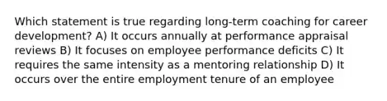 Which statement is true regarding long-term coaching for career development? A) It occurs annually at performance appraisal reviews B) It focuses on employee performance deficits C) It requires the same intensity as a mentoring relationship D) It occurs over the entire employment tenure of an employee