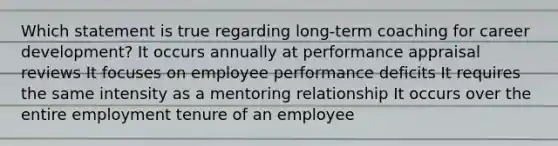 Which statement is true regarding long-term coaching for career development? It occurs annually at performance appraisal reviews It focuses on employee performance deficits It requires the same intensity as a mentoring relationship It occurs over the entire employment tenure of an employee