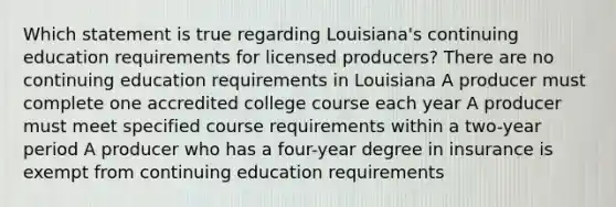 Which statement is true regarding Louisiana's continuing education requirements for licensed producers? There are no continuing education requirements in Louisiana A producer must complete one accredited college course each year A producer must meet specified course requirements within a two-year period A producer who has a four-year degree in insurance is exempt from continuing education requirements