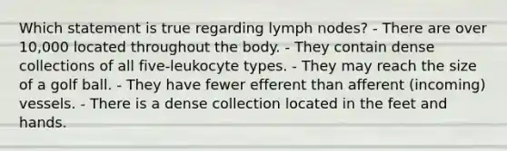 Which statement is true regarding lymph nodes? - There are over 10,000 located throughout the body. - They contain dense collections of all five-leukocyte types. - They may reach the size of a golf ball. - They have fewer efferent than afferent (incoming) vessels. - There is a dense collection located in the feet and hands.