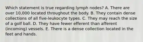 Which statement is true regarding lymph nodes? A. There are over 10,000 located throughout the body. B. They contain dense collections of all five-leukocyte types. C. They may reach the size of a golf ball. D. They have fewer efferent than afferent (incoming) vessels. E. There is a dense collection located in the feet and hands.