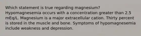 Which statement is true regarding magnesium? Hypomagnesemia occurs with a concentration greater than 2.5 mEq/L. Magnesium is a major extracellular cation. Thirty percent is stored in the muscle and bone. Symptoms of hypomagnesemia include weakness and depression.