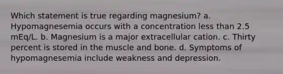 Which statement is true regarding magnesium? a. Hypomagnesemia occurs with a concentration less than 2.5 mEq/L. b. Magnesium is a major extracellular cation. c. Thirty percent is stored in the muscle and bone. d. Symptoms of hypomagnesemia include weakness and depression.