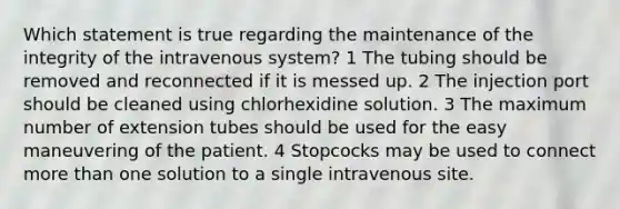 Which statement is true regarding the maintenance of the integrity of the intravenous system? 1 The tubing should be removed and reconnected if it is messed up. 2 The injection port should be cleaned using chlorhexidine solution. 3 The maximum number of extension tubes should be used for the easy maneuvering of the patient. 4 Stopcocks may be used to connect more than one solution to a single intravenous site.