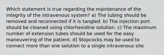 Which statement is true regarding the maintenance of the integrity of the intravenous system? a) The tubing should be removed and reconnected if it is tangled. b) The injection port should be cleaned using chlorhexidine solution. c) The maximum number of extension tubes should be used for the easy maneuvering of the patient. d) Stopcocks may be used to connect more than one solution to a single intravenous site