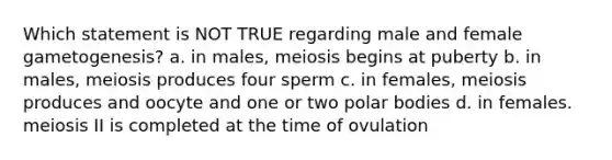 Which statement is NOT TRUE regarding male and female gametogenesis? a. in males, meiosis begins at puberty b. in males, meiosis produces four sperm c. in females, meiosis produces and oocyte and one or two polar bodies d. in females. meiosis II is completed at the time of ovulation