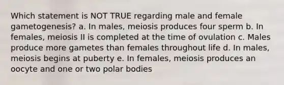 Which statement is NOT TRUE regarding male and female gametogenesis? a. In males, meiosis produces four sperm b. In females, meiosis II is completed at the time of ovulation c. Males produce more gametes than females throughout life d. In males, meiosis begins at puberty e. In females, meiosis produces an oocyte and one or two polar bodies