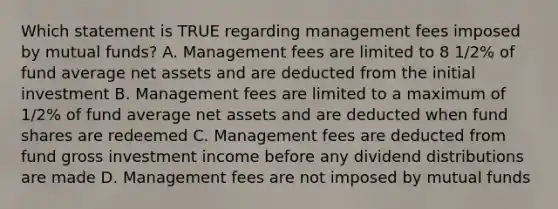 Which statement is TRUE regarding management fees imposed by mutual funds? A. Management fees are limited to 8 1/2% of fund average net assets and are deducted from the initial investment B. Management fees are limited to a maximum of 1/2% of fund average net assets and are deducted when fund shares are redeemed C. Management fees are deducted from fund gross investment income before any dividend distributions are made D. Management fees are not imposed by mutual funds