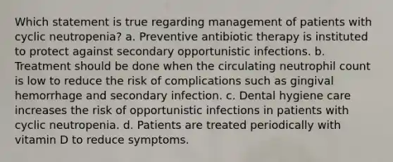 Which statement is true regarding management of patients with cyclic neutropenia? a. Preventive antibiotic therapy is instituted to protect against secondary opportunistic infections. b. Treatment should be done when the circulating neutrophil count is low to reduce the risk of complications such as gingival hemorrhage and secondary infection. c. Dental hygiene care increases the risk of opportunistic infections in patients with cyclic neutropenia. d. Patients are treated periodically with vitamin D to reduce symptoms.