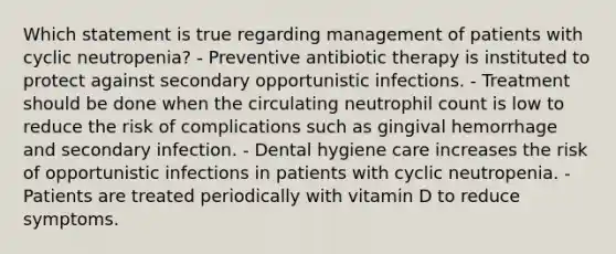 Which statement is true regarding management of patients with cyclic neutropenia? - Preventive antibiotic therapy is instituted to protect against secondary opportunistic infections. - Treatment should be done when the circulating neutrophil count is low to reduce the risk of complications such as gingival hemorrhage and secondary infection. - Dental hygiene care increases the risk of opportunistic infections in patients with cyclic neutropenia. - Patients are treated periodically with vitamin D to reduce symptoms.