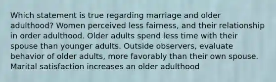 Which statement is true regarding marriage and older adulthood? Women perceived less fairness, and their relationship in order adulthood. Older adults spend less time with their spouse than younger adults. Outside observers, evaluate behavior of older adults, more favorably than their own spouse. Marital satisfaction increases an older adulthood