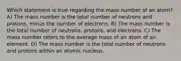 Which statement is true regarding the mass number of an atom? A) The mass number is the total number of neutrons and protons, minus the number of electrons. B) The mass number is the total number of neutrons, protons, and electrons. C) The mass number refers to the average mass of an atom of an element. D) The mass number is the total number of neutrons and protons within an atomic nucleus.