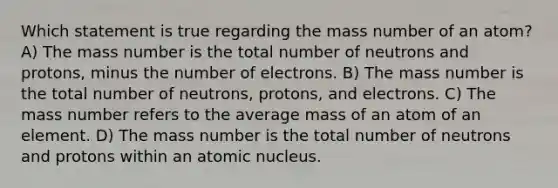 Which statement is true regarding the mass number of an atom? A) The mass number is the total number of neutrons and protons, minus the number of electrons. B) The mass number is the total number of neutrons, protons, and electrons. C) The mass number refers to the average mass of an atom of an element. D) The mass number is the total number of neutrons and protons within an atomic nucleus.