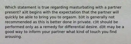 Which statement is true regarding masturbating with a partner present? a)It begins with the expectation that the partner will quickly be able to bring you to orgasm. b)It is generally not recommended as this is better done in private. c)It should be performed only as a remedy for differential desire. d)It may be a good way to inform your partner what kind of touch you find arousing.