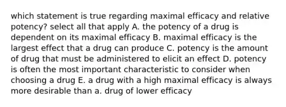 which statement is true regarding maximal efficacy and relative potency? select all that apply A. the potency of a drug is dependent on its maximal efficacy B. maximal efficacy is the largest effect that a drug can produce C. potency is the amount of drug that must be administered to elicit an effect D. potency is often the most important characteristic to consider when choosing a drug E. a drug with a high maximal efficacy is always more desirable than a. drug of lower efficacy