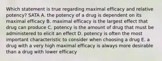 Which statement is true regarding maximal efficacy and relative potency? SATA A. the potency of a drug is dependent on its maximal efficacy B. maximal efficacy is the largest effect that drug can produce C. potency is the amount of drug that must be administered to elicit an effect D. potency is often the most important characteristic to consider when choosing a drug E. a drug with a very high maximal efficacy is always more desirable than a drug with lower efficacy