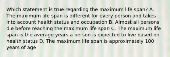 Which statement is true regarding the maximum life​ span? A. The maximum life span is different for every person and takes into account health status and occupation B. Almost all persons die before reaching the maximum life span C. The maximum life span is the average years a person is expected to live based on health status D. The maximum life span is approximately 100 years of age