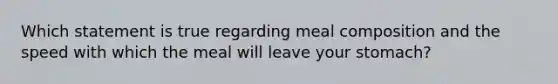 Which statement is true regarding meal composition and the speed with which the meal will leave your stomach?