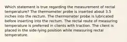 Which statement is true regarding the measurement of rectal temperature? The thermometer probe is inserted about 3.5 inches into the rectum. The thermometer probe is lubricated before inserting into the rectum. The rectal route of measuring temperature is preferred in clients with traction. The client is placed in the side-lying position while measuring rectal temperature.