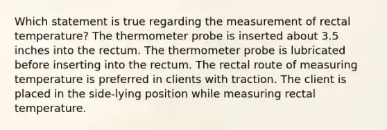 Which statement is true regarding the measurement of rectal temperature? The thermometer probe is inserted about 3.5 inches into the rectum. The thermometer probe is lubricated before inserting into the rectum. The rectal route of measuring temperature is preferred in clients with traction. The client is placed in the side-lying position while measuring rectal temperature.