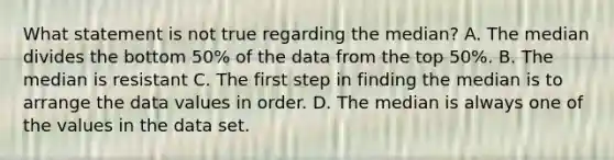 What statement is not true regarding the median? A. The median divides the bottom 50% of the data from the top 50%. B. The median is resistant C. The first step in finding the median is to arrange the data values in order. D. The median is always one of the values in the data set.