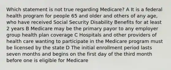 Which statement is not true regarding Medicare? A It is a federal health program for people 65 and older and others of any age, who have received Social Security Disability Benefits for at least 2 years B Medicare may be the primary payor to any employer group health plan coverage C Hospitals and other providers of health care wanting to participate in the Medicare program must be licensed by the state D The initial enrollment period lasts seven months and begins on the first day of the third month before one is eligible for Medicare