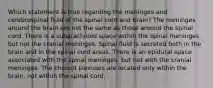 Which statement is true regarding the meninges and cerebrospinal fluid of the spinal cord and brain? The meninges around the brain are not the same as those around the spinal cord. There is a subarachnoid space within the spinal meninges but not the cranial meninges. Spinal fluid is secreted both in the brain and in the spinal cord areas. There is an epidural space associated with the spinal meninges, but not with the cranial meninges. The choroid plexuses are located only within the brain, not within the spinal cord.