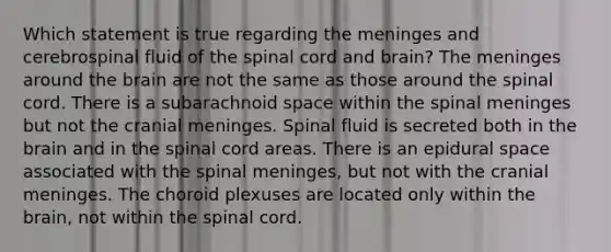 Which statement is true regarding the meninges and cerebrospinal fluid of the spinal cord and brain? The meninges around the brain are not the same as those around the spinal cord. There is a subarachnoid space within the spinal meninges but not the cranial meninges. Spinal fluid is secreted both in the brain and in the spinal cord areas. There is an epidural space associated with the spinal meninges, but not with the cranial meninges. The choroid plexuses are located only within the brain, not within the spinal cord.