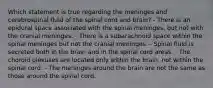 Which statement is true regarding the meninges and cerebrospinal fluid of the spinal cord and brain? - There is an epidural space associated with the spinal meninges, but not with the cranial meninges. - There is a subarachnoid space within the spinal meninges but not the cranial meninges. - Spinal fluid is secreted both in the brain and in the spinal cord areas. - The choroid plexuses are located only within the brain, not within the spinal cord. - The meninges around the brain are not the same as those around the spinal cord.