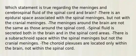 Which statement is true regarding the meninges and cerebrospinal fluid of the spinal cord and brain? -There is an epidural space associated with the spinal meninges, but not with the cranial meninges. -The meninges around the brain are not the same as those around the spinal cord. -Spinal fluid is secreted both in the brain and in the spinal cord areas. -There is a subarachnoid space within the spinal meninges but not the cranial meninges. -The choroid plexuses are located only within the brain, not within the spinal cord.